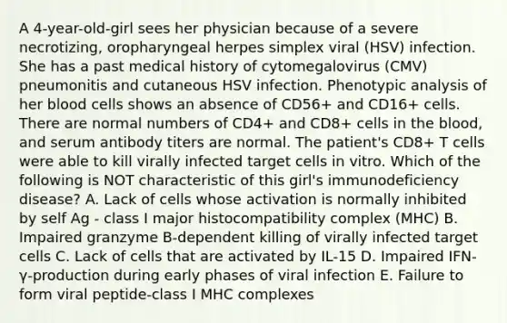 A 4-year-old-girl sees her physician because of a severe necrotizing, oropharyngeal herpes simplex viral (HSV) infection. She has a past medical history of cytomegalovirus (CMV) pneumonitis and cutaneous HSV infection. Phenotypic analysis of her blood cells shows an absence of CD56+ and CD16+ cells. There are normal numbers of CD4+ and CD8+ cells in the blood, and serum antibody titers are normal. The patient's CD8+ T cells were able to kill virally infected target cells in vitro. Which of the following is NOT characteristic of this girl's immunodeficiency disease? A. Lack of cells whose activation is normally inhibited by self Ag - class I major histocompatibility complex (MHC) B. Impaired granzyme B-dependent killing of virally infected target cells C. Lack of cells that are activated by IL-15 D. Impaired IFN-γ-production during early phases of viral infection E. Failure to form viral peptide-class I MHC complexes