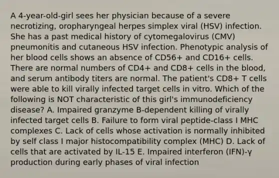 A 4-year-old-girl sees her physician because of a severe necrotizing, oropharyngeal herpes simplex viral (HSV) infection. She has a past medical history of cytomegalovirus (CMV) pneumonitis and cutaneous HSV infection. Phenotypic analysis of her blood cells shows an absence of CD56+ and CD16+ cells. There are normal numbers of CD4+ and CD8+ cells in the blood, and serum antibody titers are normal. The patient's CD8+ T cells were able to kill virally infected target cells in vitro. Which of the following is NOT characteristic of this girl's immunodeficiency disease? A. Impaired granzyme B-dependent killing of virally infected target cells B. Failure to form viral peptide-class I MHC complexes C. Lack of cells whose activation is normally inhibited by self class I major histocompatibility complex (MHC) D. Lack of cells that are activated by IL-15 E. Impaired interferon (IFN)-γ production during early phases of viral infection