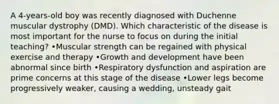 A 4-years-old boy was recently diagnosed with Duchenne muscular dystrophy (DMD). Which characteristic of the disease is most important for the nurse to focus on during the initial teaching? •Muscular strength can be regained with physical exercise and therapy •Growth and development have been abnormal since birth •Respiratory dysfunction and aspiration are prime concerns at this stage of the disease •Lower legs become progressively weaker, causing a wedding, unsteady gait