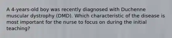 A 4-years-old boy was recently diagnosed with Duchenne muscular dystrophy (DMD). Which characteristic of the disease is most important for the nurse to focus on during the initial teaching?