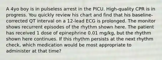 A 4yo boy is in pulseless arrest in the PICU. High-quality CPR is in progress. You quickly review his chart and find that his baseline-corrected QT interval on a 12-lead ECG is prolonged. The monitor shows recurrent episodes of the rhythm shown here. The patient has received 1 dose of epinephrine 0.01 mg/kg, but the rhythm shown here continues. If this rhythm persists at the next rhythm check, which medication would be most appropriate to administer at that time?