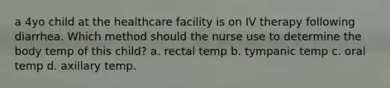 a 4yo child at the healthcare facility is on IV therapy following diarrhea. Which method should the nurse use to determine the body temp of this child? a. rectal temp b. tympanic temp c. oral temp d. axillary temp.