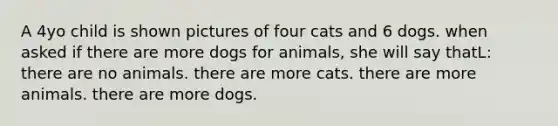 A 4yo child is shown pictures of four cats and 6 dogs. when asked if there are more dogs for animals, she will say thatL: there are no animals. there are more cats. there are more animals. there are more dogs.