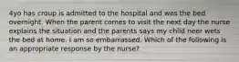 4yo has croup is admitted to the hospital and wes the bed overnight. When the parent comes to visit the next day the nurse explains the situation and the parents says my child neer wets the bed at home. I am so embarrassed. Which of the following is an appropriate response by the nurse?