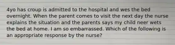 4yo has croup is admitted to the hospital and wes the bed overnight. When the parent comes to visit the next day the nurse explains the situation and the parents says my child neer wets the bed at home. I am so embarrassed. Which of the following is an appropriate response by the nurse?