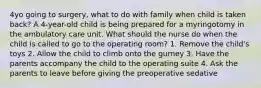 4yo going to surgery, what to do with family when child is taken back? A 4-year-old child is being prepared for a myringotomy in the ambulatory care unit. What should the nurse do when the child is called to go to the operating room? 1. Remove the child's toys 2. Allow the child to climb onto the gurney 3. Have the parents accompany the child to the operating suite 4. Ask the parents to leave before giving the preoperative sedative