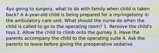 4yo going to surgery, what to do with family when child is taken back? A 4-year-old child is being prepared for a myringotomy in the ambulatory care unit. What should the nurse do when the child is called to go to the operating room? 1. Remove the child's toys 2. Allow the child to climb onto the gurney 3. Have the parents accompany the child to the operating suite 4. Ask the parents to leave before giving the preoperative sedative