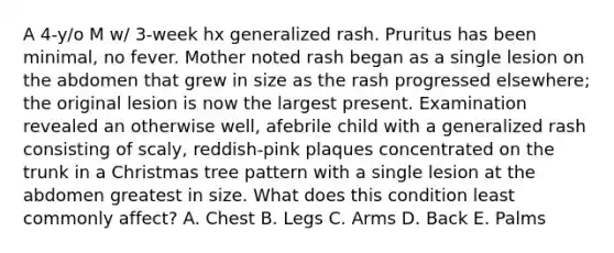 A 4-y/o M w/ 3-week hx generalized rash. Pruritus has been minimal, no fever. Mother noted rash began as a single lesion on the abdomen that grew in size as the rash progressed elsewhere; the original lesion is now the largest present. Examination revealed an otherwise well, afebrile child with a generalized rash consisting of scaly, reddish-pink plaques concentrated on the trunk in a Christmas tree pattern with a single lesion at the abdomen greatest in size. What does this condition least commonly affect? A. Chest B. Legs C. Arms D. Back E. Palms