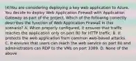 (4)You are considering deploying a key web application to Azure. You decide to deploy Web Application Firewall with Application Gateway as part of the project. Which of the following correctly describes the function of Web Application Firewall in this scenario? A. When properly configured, it ensures that traffic reaches the application only on port 80 for HTTP traffic. B. It protects the web application from common web-based attacks. C. It ensures that users can reach the web service on port 80 and administrators can RDP to the VMs on port 3389. D. None of the above.