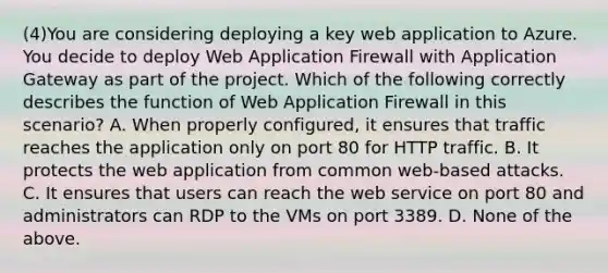 (4)You are considering deploying a key web application to Azure. You decide to deploy Web Application Firewall with Application Gateway as part of the project. Which of the following correctly describes the function of Web Application Firewall in this scenario? A. When properly configured, it ensures that traffic reaches the application only on port 80 for HTTP traffic. B. It protects the web application from common web-based attacks. C. It ensures that users can reach the web service on port 80 and administrators can RDP to the VMs on port 3389. D. None of the above.