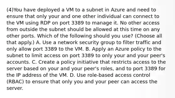 (4)You have deployed a VM to a subnet in Azure and need to ensure that only your and one other individual can connect to the VM using RDP on port 3389 to manage it. No other access from outside the subnet should be allowed at this time on any other ports. Which of the following should you use? (Choose all that apply.) A. Use a network security group to filter traffic and only allow port 3389 to the VM. B. Apply an Azure policy to the subnet to limit access on port 3389 to only your and your peer's accounts. C. Create a policy initiative that restricts access to the server based on your and your peer's roles, and to port 3389 for the IP address of the VM. D. Use role-based access control (RBAC) to ensure that only you and your peer can access the server.