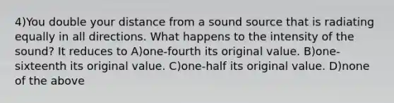 4)You double your distance from a sound source that is radiating equally in all directions. What happens to the intensity of the sound? It reduces to A)one-fourth its original value. B)one-sixteenth its original value. C)one-half its original value. D)none of the above