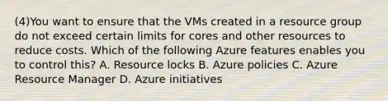 (4)You want to ensure that the VMs created in a resource group do not exceed certain limits for cores and other resources to reduce costs. Which of the following Azure features enables you to control this? A. Resource locks B. Azure policies C. Azure Resource Manager D. Azure initiatives