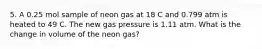 5. A 0.25 mol sample of neon gas at 18 C and 0.799 atm is heated to 49 C. The new gas pressure is 1.11 atm. What is the change in volume of the neon gas?