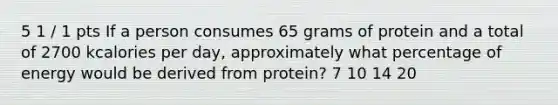 5 1 / 1 pts If a person consumes 65 grams of protein and a total of 2700 kcalories per day, approximately what percentage of energy would be derived from protein? 7 10 14 20