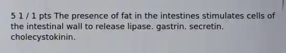 5 1 / 1 pts The presence of fat in the intestines stimulates cells of the intestinal wall to release lipase. gastrin. secretin. cholecystokinin.