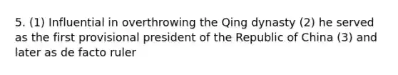 5. (1) Influential in overthrowing the Qing dynasty (2) he served as the first provisional president of the Republic of China (3) and later as de facto ruler