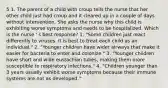 5 1. The parent of a child with croup tells the nurse that her other child just had croup and it cleared up in a couple of days without intervention. She asks the nurse why this child is exhibiting worse symptoms and needs to be hospitalized. Which is the nurse ' s best response? 1. "Some children just react differently to viruses. It is best to treat each child as an individual." 2. "Younger children have wider airways that make it easier for bacteria to enter and colonize." 3. "Younger children have short and wide eustachian tubes, making them more susceptible to respiratory infections." 4. "Children younger than 3 years usually exhibit worse symptoms because their immune systems are not as developed."