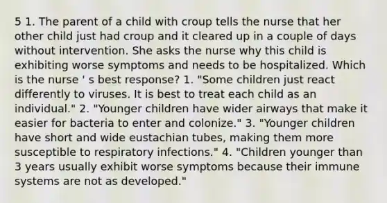 5 1. The parent of a child with croup tells the nurse that her other child just had croup and it cleared up in a couple of days without intervention. She asks the nurse why this child is exhibiting worse symptoms and needs to be hospitalized. Which is the nurse ' s best response? 1. "Some children just react differently to viruses. It is best to treat each child as an individual." 2. "Younger children have wider airways that make it easier for bacteria to enter and colonize." 3. "Younger children have short and wide eustachian tubes, making them more susceptible to respiratory infections." 4. "Children younger than 3 years usually exhibit worse symptoms because their immune systems are not as developed."