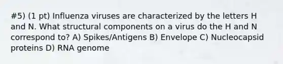 #5) (1 pt) Influenza viruses are characterized by the letters H and N. What structural components on a virus do the H and N correspond to? A) Spikes/Antigens B) Envelope C) Nucleocapsid proteins D) RNA genome