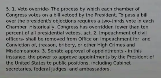 5. 1. Veto override- The process by which each chamber of Congress votes on a bill vetoed by the President. To pass a bill over the president's objections requires a two-thirds vote in each Chamber. Historically, Congress has overridden fewer than ten percent of all presidential vetoes. act. 2. Impeachment of civil officers- shall be removed from Office on Impeachment for, and Conviction of, treason, bribery, or other High Crimes and Misdemeanors. 3. Senate approval of appointments - in this instance, the power to approve appointments by the President of the United States to public positions, including Cabinet secretaries, federal judges, and ambassadors.