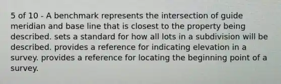 5 of 10 - A benchmark represents the intersection of guide meridian and base line that is closest to the property being described. sets a standard for how all lots in a subdivision will be described. provides a reference for indicating elevation in a survey. provides a reference for locating the beginning point of a survey.