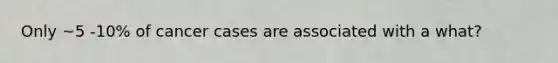 Only ~5 -10% of cancer cases are associated with a what?