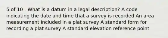 5 of 10 - What is a datum in a legal description? A code indicating the date and time that a survey is recorded An area measurement included in a plat survey A standard form for recording a plat survey A standard elevation reference point