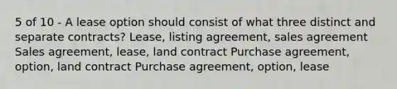 5 of 10 - A lease option should consist of what three distinct and separate contracts? Lease, listing agreement, sales agreement Sales agreement, lease, land contract Purchase agreement, option, land contract Purchase agreement, option, lease