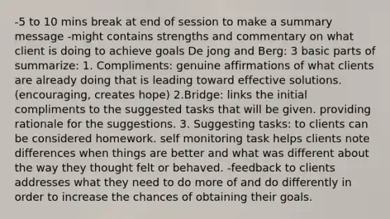 -5 to 10 mins break at end of session to make a summary message -might contains strengths and commentary on what client is doing to achieve goals De jong and Berg: 3 basic parts of summarize: 1. Compliments: genuine affirmations of what clients are already doing that is leading toward effective solutions. (encouraging, creates hope) 2.Bridge: links the initial compliments to the suggested tasks that will be given. providing rationale for the suggestions. 3. Suggesting tasks: to clients can be considered homework. self monitoring task helps clients note differences when things are better and what was different about the way they thought felt or behaved. -feedback to clients addresses what they need to do more of and do differently in order to increase the chances of obtaining their goals.