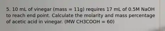 5. 10 mL of vinegar (mass = 11g) requires 17 mL of 0.5M NaOH to reach end point. Calculate the molarity and mass percentage of acetic acid in vinegar. (MW CH3COOH = 60)