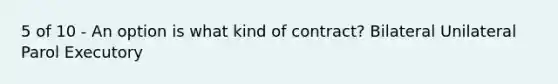 5 of 10 - An option is what kind of contract? Bilateral Unilateral Parol Executory