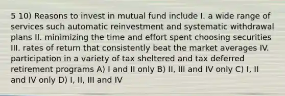 5 10) Reasons to invest in mutual fund include I. a wide range of services such automatic reinvestment and systematic withdrawal plans II. minimizing the time and effort spent choosing securities III. rates of return that consistently beat the market averages IV. participation in a variety of tax sheltered and tax deferred retirement programs A) I and II only B) II, III and IV only C) I, II and IV only D) I, II, III and IV