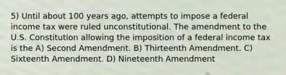 5) Until about 100 years ago, attempts to impose a federal income tax were ruled unconstitutional. The amendment to the U.S. Constitution allowing the imposition of a federal income tax is the A) Second Amendment. B) Thirteenth Amendment. C) Sixteenth Amendment. D) Nineteenth Amendment