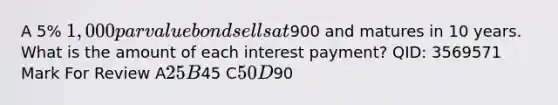 A 5% 1,000 par value bond sells at900 and matures in 10 years. What is the amount of each interest payment? QID: 3569571 Mark For Review A25 B45 C50 D90