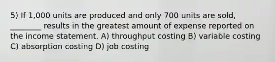 5) If 1,000 units are produced and only 700 units are sold, ________ results in the greatest amount of expense reported on the income statement. A) throughput costing B) variable costing C) absorption costing D) job costing