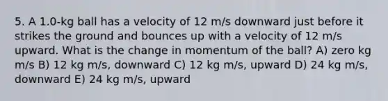 5. A 1.0-kg ball has a velocity of 12 m/s downward just before it strikes the ground and bounces up with a velocity of 12 m/s upward. What is the change in momentum of the ball? A) zero kg m/s B) 12 kg m/s, downward C) 12 kg m/s, upward D) 24 kg m/s, downward E) 24 kg m/s, upward