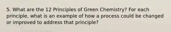 5. What are the 12 Principles of Green Chemistry? For each principle, what is an example of how a process could be changed or improved to address that principle?