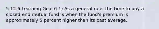 5 12.6 Learning Goal 6 1) As a general rule, the time to buy a closed-end mutual fund is when the fund's premium is approximately 5 percent higher than its past average.