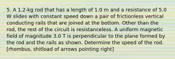 5. A 1.2-kg rod that has a length of 1.0 m and a resistance of 5.0 W slides with constant speed down a pair of frictionless vertical conducting rails that are joined at the bottom. Other than the rod, the rest of the circuit is resistanceless. A uniform magnetic field of magnitude 3.0 T is perpendicular to the plane formed by the rod and the rails as shown. Determine the speed of the rod. [rhombus, shitload of arrows pointing right]