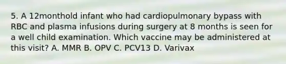 5. A 12monthold infant who had cardiopulmonary bypass with RBC and plasma infusions during surgery at 8 months is seen for a well child examination. Which vaccine may be administered at this visit? A. MMR B. OPV C. PCV13 D. Varivax