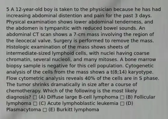 5 A 12-year-old boy is taken to the physician because he has had increasing abdominal distention and pain for the past 3 days. Physical examination shows lower abdominal tenderness, and the abdomen is tympanitic with reduced bowel sounds. An abdominal CT scan shows a 7-cm mass involving the region of the ileocecal valve. Surgery is performed to remove the mass. Histologic examination of the mass shows sheets of intermediate-sized <a href='https://www.questionai.com/knowledge/kUNxwJ5MWQ-lymphoid-cells' class='anchor-knowledge'>lymphoid cells</a>, with nuclei having coarse chromatin, several nucleoli, and many mitoses. A bone marrow biopsy sample is negative for this cell population. Cytogenetic analysis of the cells from the mass shows a t(8;14) karyotype. Flow cytometric analysis reveals 40% of the cells are in S phase. The tumor shrinks dramatically in size after a course of chemotherapy. Which of the following is the most likely diagnosis? □ (A) Diffuse large B-cell lymphoma □ (B) Follicular lymphoma □ (C) Acute lymphoblastic leukemia □ (D) Plasmacytoma □ (E) Burkitt lymphoma