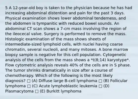 5 A 12-year-old boy is taken to the physician because he has had increasing abdominal distention and pain for the past 3 days. Physical examination shows lower abdominal tenderness, and the abdomen is tympanitic with reduced bowel sounds. An abdominal CT scan shows a 7-cm mass involving the region of the ileocecal valve. Surgery is performed to remove the mass. Histologic examination of the mass shows sheets of intermediate-sized <a href='https://www.questionai.com/knowledge/kUNxwJ5MWQ-lymphoid-cells' class='anchor-knowledge'>lymphoid cells</a>, with nuclei having coarse chromatin, several nucleoli, and many mitoses. A bone marrow biopsy sample is negative for this cell population. Cytogenetic analysis of the cells from the mass shows a *t(8;14) karyotype*. Flow cytometric analysis reveals 40% of the cells are in S phase. The tumor shrinks dramatically in size after a course of chemotherapy. Which of the following is the most likely diagnosis? □ (A) Diffuse large B-cell lymphoma □ (B) Follicular lymphoma □ (C) Acute lymphoblastic leukemia □ (D) Plasmacytoma □ (E) Burkitt lymphoma