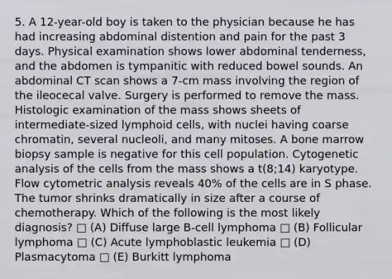 5. A 12-year-old boy is taken to the physician because he has had increasing abdominal distention and pain for the past 3 days. Physical examination shows lower abdominal tenderness, and the abdomen is tympanitic with reduced bowel sounds. An abdominal CT scan shows a 7-cm mass involving the region of the ileocecal valve. Surgery is performed to remove the mass. Histologic examination of the mass shows sheets of intermediate-sized lymphoid cells, with nuclei having coarse chromatin, several nucleoli, and many mitoses. A bone marrow biopsy sample is negative for this cell population. Cytogenetic analysis of the cells from the mass shows a t(8;14) karyotype. Flow cytometric analysis reveals 40% of the cells are in S phase. The tumor shrinks dramatically in size after a course of chemotherapy. Which of the following is the most likely diagnosis? □ (A) Diffuse large B-cell lymphoma □ (B) Follicular lymphoma □ (C) Acute lymphoblastic leukemia □ (D) Plasmacytoma □ (E) Burkitt lymphoma