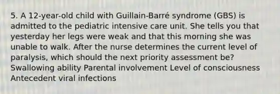 5. A 12-year-old child with Guillain-Barré syndrome (GBS) is admitted to the pediatric intensive care unit. She tells you that yesterday her legs were weak and that this morning she was unable to walk. After the nurse determines the current level of paralysis, which should the next priority assessment be? Swallowing ability Parental involvement Level of consciousness Antecedent viral infections