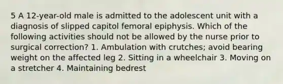 5 A 12-year-old male is admitted to the adolescent unit with a diagnosis of slipped capitol femoral epiphysis. Which of the following activities should not be allowed by the nurse prior to surgical correction? 1. Ambulation with crutches; avoid bearing weight on the affected leg 2. Sitting in a wheelchair 3. Moving on a stretcher 4. Maintaining bedrest