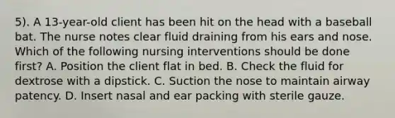 5). A 13-year-old client has been hit on the head with a baseball bat. The nurse notes clear fluid draining from his ears and nose. Which of the following nursing interventions should be done first? A. Position the client flat in bed. B. Check the fluid for dextrose with a dipstick. C. Suction the nose to maintain airway patency. D. Insert nasal and ear packing with sterile gauze.