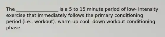 The __________________ is a 5 to 15 minute period of low- intensity exercise that immediately follows the primary conditioning period (i.e., workout). warm-up cool- down workout conditioning phase