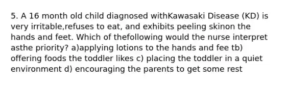 5. A 16 month old child diagnosed withKawasaki Disease (KD) is very irritable,refuses to eat, and exhibits peeling skinon the hands and feet. Which of thefollowing would the nurse interpret asthe priority? a)applying lotions to the hands and fee tb) offering foods the toddler likes c) placing the toddler in a quiet environment d) encouraging the parents to get some rest