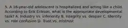 5. A 16-year-old adolescent is hospitalized and acting like a child. According to Erik Erikson, what is the appropriate developmental task? A. Industry vs. inferiority B. Integrity vs. despair C. Identity vs. role confusion D. Trust vs. mistrust